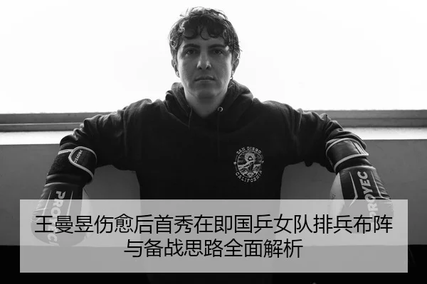王曼昱伤愈后首秀在即国乒女队排兵布阵与备战思路全面解析